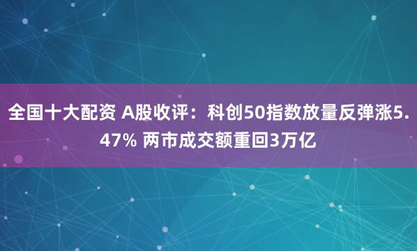 全国十大配资 A股收评：科创50指数放量反弹涨5.47% 两市成交额重回3万亿