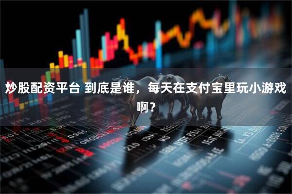 炒股配资平台 到底是谁，每天在支付宝里玩小游戏啊？