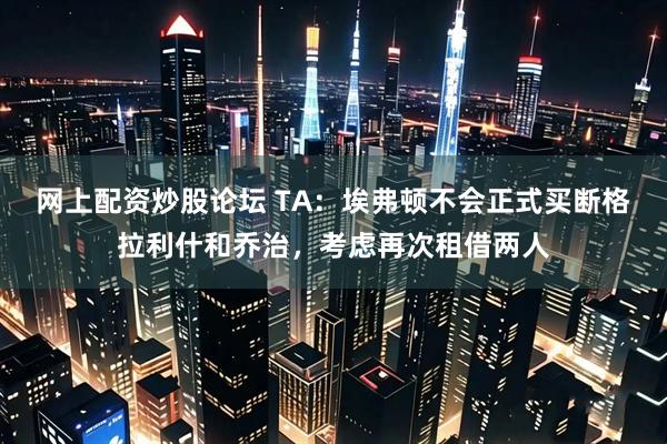 网上配资炒股论坛 TA：埃弗顿不会正式买断格拉利什和乔治，考虑再次租借两人