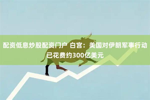 配资低息炒股配资门户 白宫：美国对伊朗军事行动已花费约300亿美元