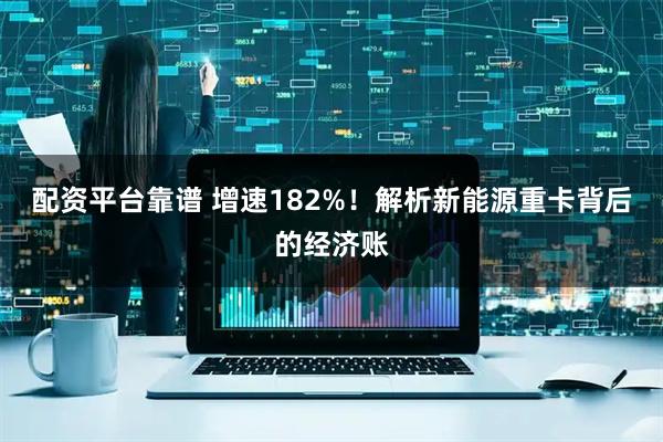 配资平台靠谱 增速182%！解析新能源重卡背后的经济账